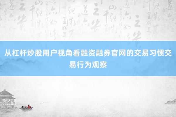 从杠杆炒股用户视角看融资融券官网的交易习惯交易行为观察