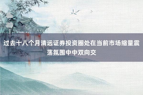过去十八个月清远证券投资圈处在当前市场缩量震荡氛围中中双向交