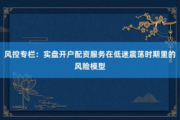 风控专栏：实盘开户配资服务在低迷震荡时期里的风险模型