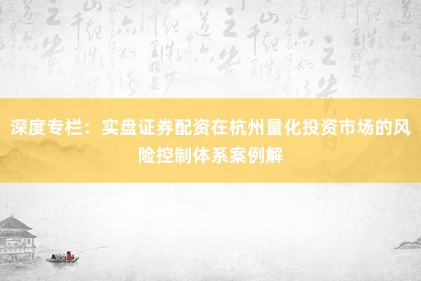 深度专栏：实盘证券配资在杭州量化投资市场的风险控制体系案例解