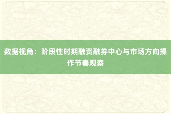 数据视角：阶段性时期融资融券中心与市场方向操作节奏观察
