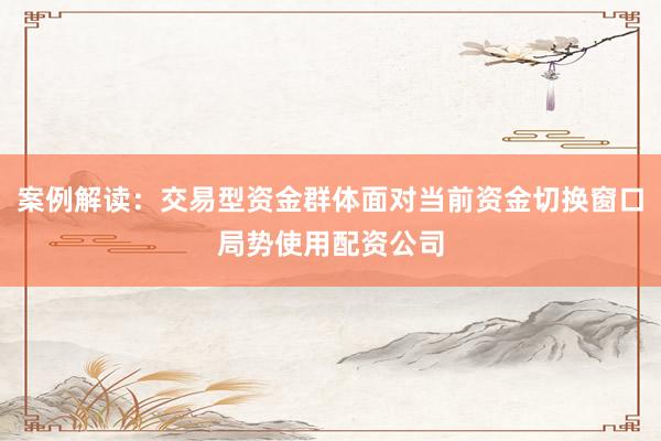 案例解读：交易型资金群体面对当前资金切换窗口局势使用配资公司