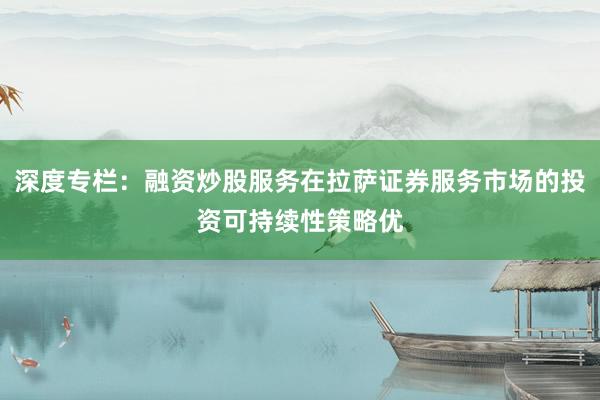 深度专栏：融资炒股服务在拉萨证券服务市场的投资可持续性策略优