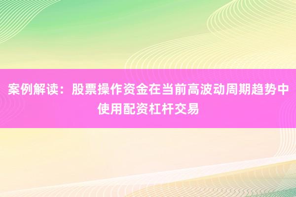 案例解读：股票操作资金在当前高波动周期趋势中使用配资杠杆交易
