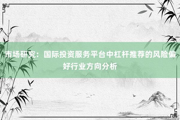市场研究：国际投资服务平台中杠杆推荐的风险偏好行业方向分析