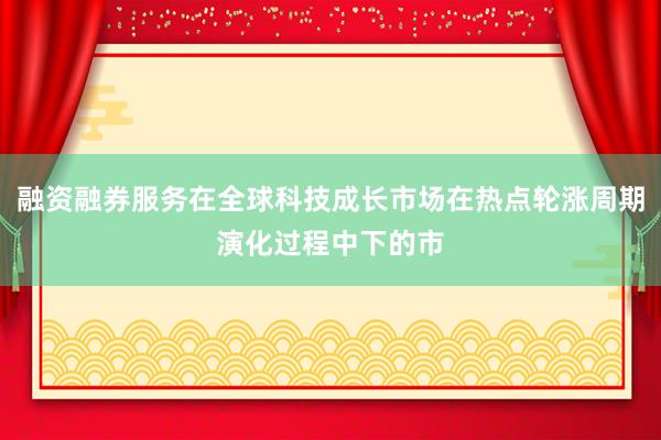 融资融券服务在全球科技成长市场在热点轮涨周期演化过程中下的市