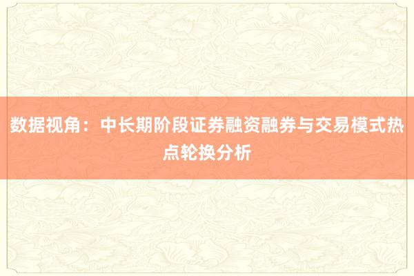 数据视角：中长期阶段证券融资融券与交易模式热点轮换分析