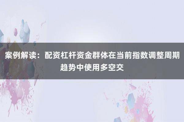 案例解读：配资杠杆资金群体在当前指数调整周期趋势中使用多空交