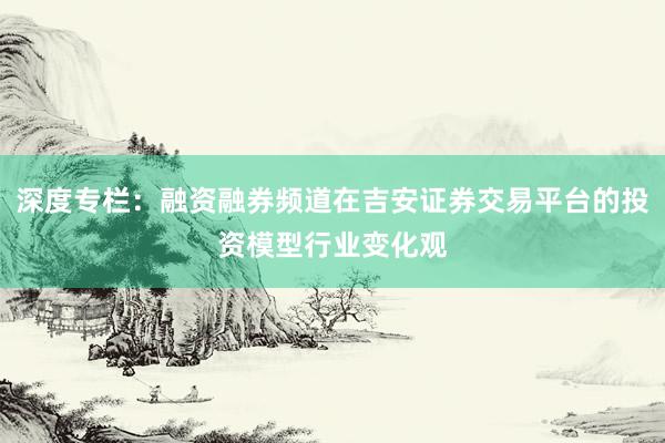 深度专栏：融资融券频道在吉安证券交易平台的投资模型行业变化观