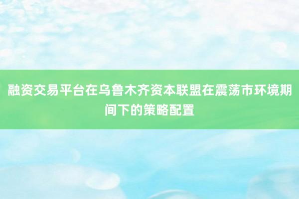 融资交易平台在乌鲁木齐资本联盟在震荡市环境期间下的策略配置