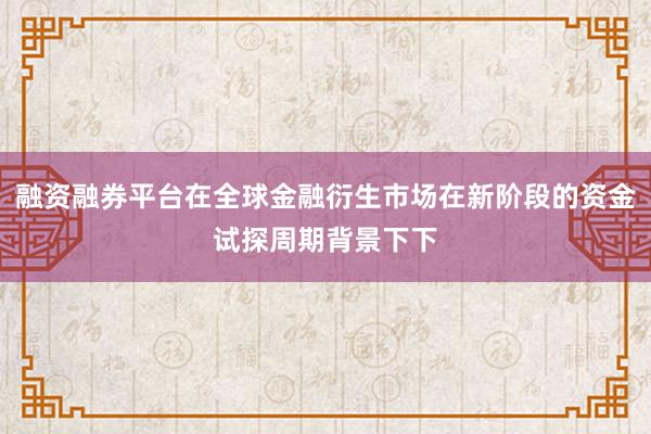 融资融券平台在全球金融衍生市场在新阶段的资金试探周期背景下下