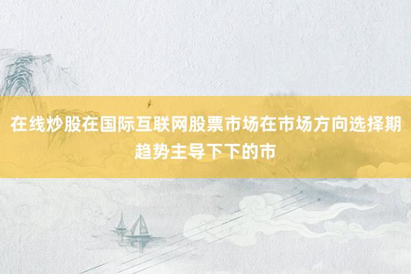 在线炒股在国际互联网股票市场在市场方向选择期趋势主导下下的市