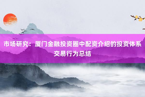 市场研究：厦门金融投资圈中配资介绍的投资体系交易行为总结