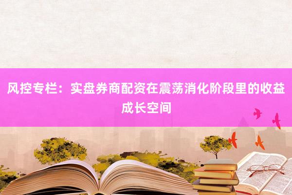 风控专栏：实盘券商配资在震荡消化阶段里的收益成长空间