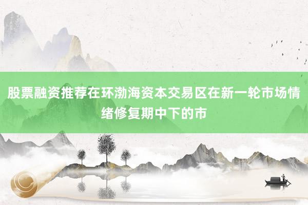 股票融资推荐在环渤海资本交易区在新一轮市场情绪修复期中下的市