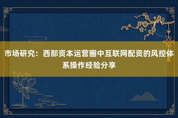市场研究：西部资本运营圈中互联网配资的风控体系操作经验分享