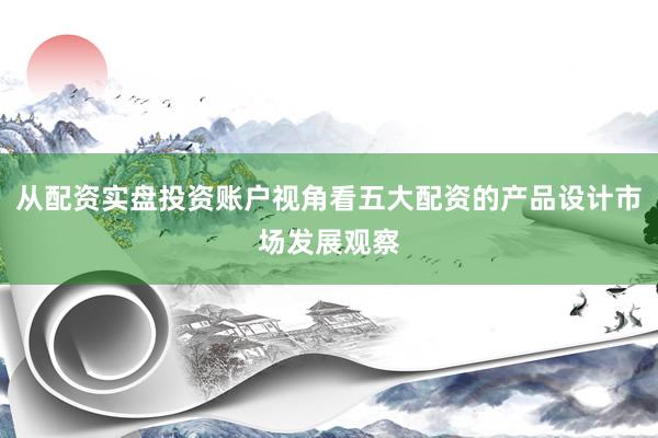 从配资实盘投资账户视角看五大配资的产品设计市场发展观察