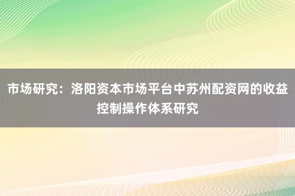 市场研究:洛阳资本市场平台中苏州配资网的收益控制操作体系研究