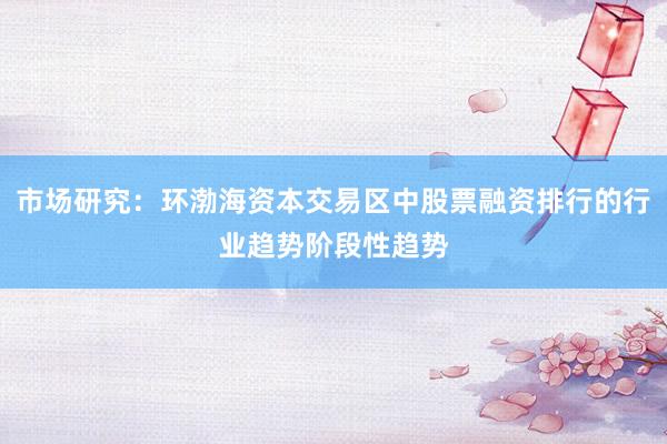 市场研究：环渤海资本交易区中股票融资排行的行业趋势阶段性趋势