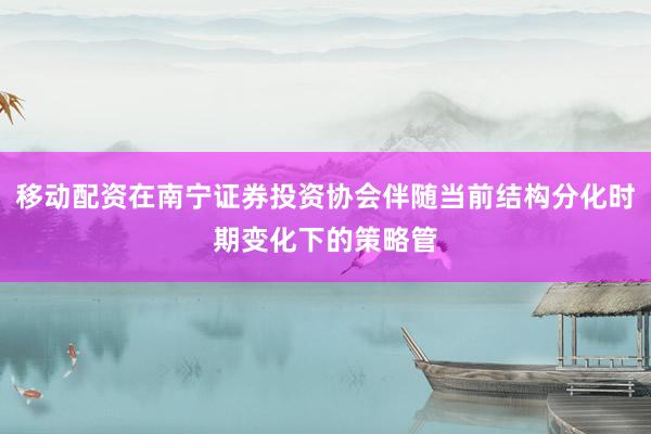 移动配资在南宁证券投资协会伴随当前结构分化时期变化下的策略管