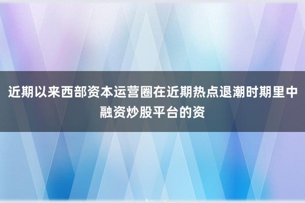 近期以来西部资本运营圈在近期热点退潮时期里中融资炒股平台的资