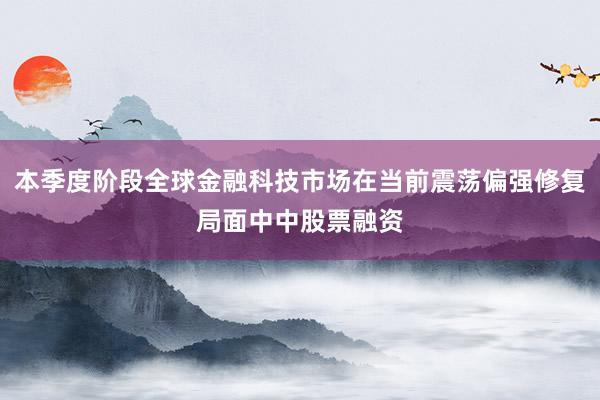 本季度阶段全球金融科技市场在当前震荡偏强修复局面中中股票融资