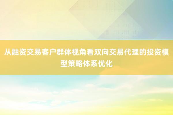 从融资交易客户群体视角看双向交易代理的投资模型策略体系优化