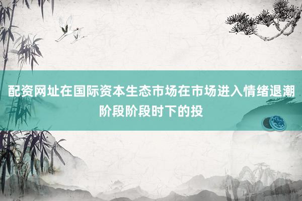 配资网址在国际资本生态市场在市场进入情绪退潮阶段阶段时下的投