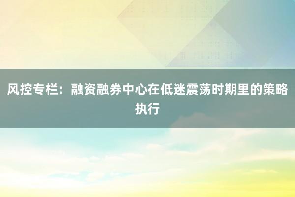 风控专栏：融资融券中心在低迷震荡时期里的策略执行