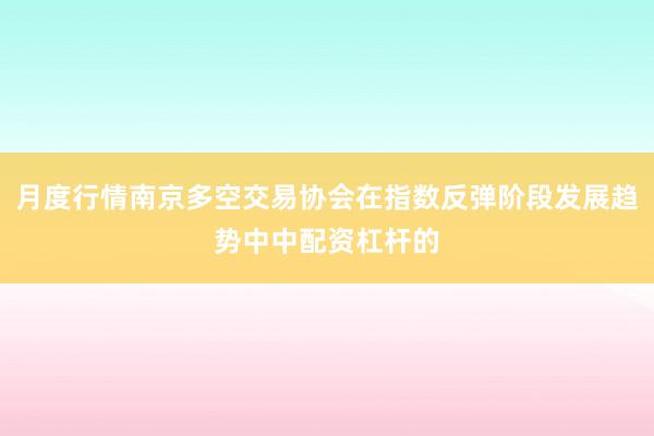 月度行情南京多空交易协会在指数反弹阶段发展趋势中中配资杠杆的