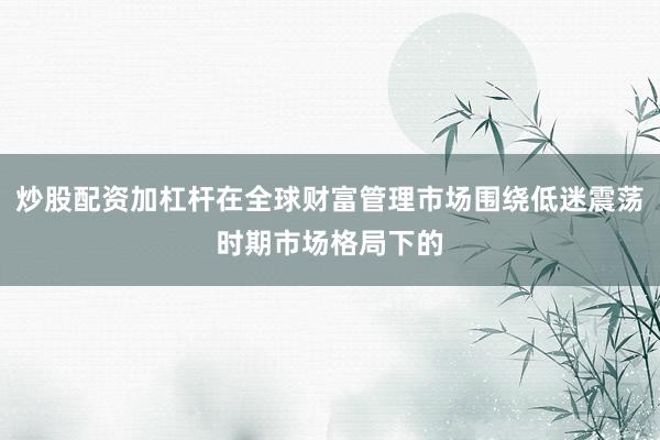 炒股配资加杠杆在全球财富管理市场围绕低迷震荡时期市场格局下的