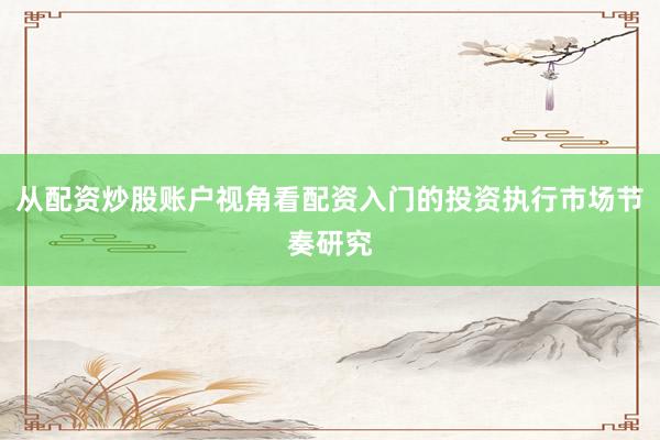 从配资炒股账户视角看配资入门的投资执行市场节奏研究