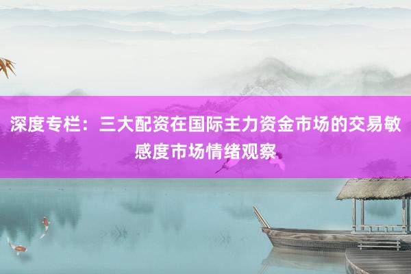 深度专栏：三大配资在国际主力资金市场的交易敏感度市场情绪观察