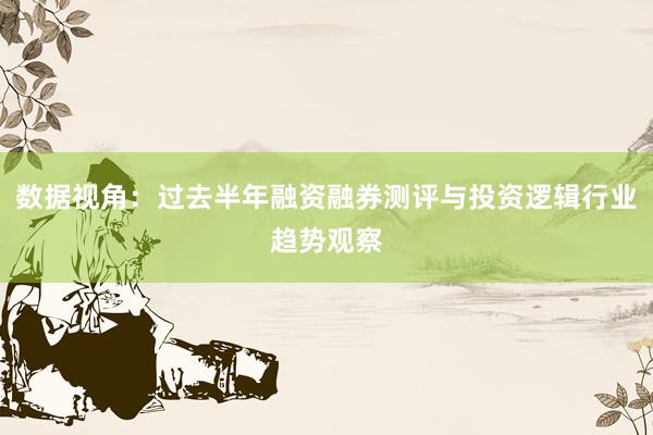 数据视角：过去半年融资融券测评与投资逻辑行业趋势观察