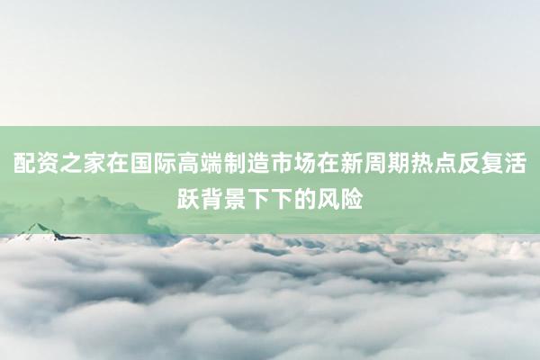 配资之家在国际高端制造市场在新周期热点反复活跃背景下下的风险