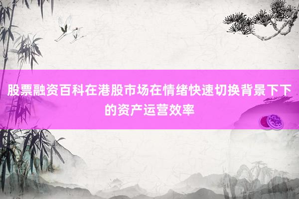 股票融资百科在港股市场在情绪快速切换背景下下的资产运营效率