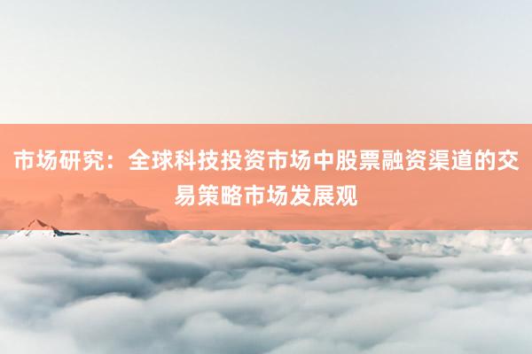 市场研究：全球科技投资市场中股票融资渠道的交易策略市场发展观