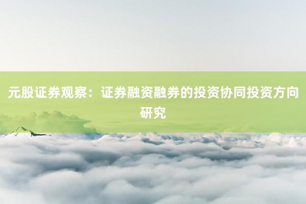 元股证券观察：证券融资融券的投资协同投资方向研究