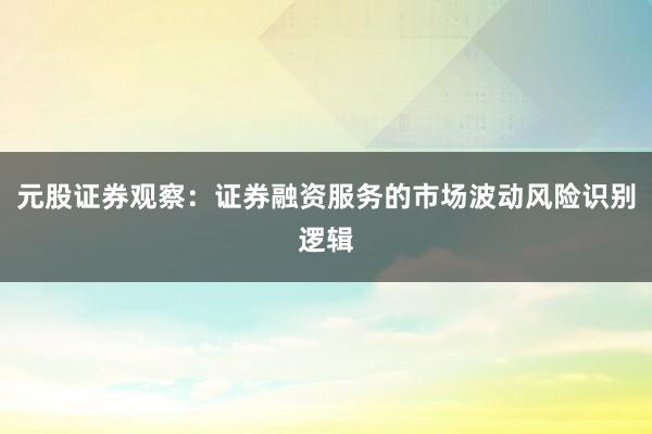 元股证券观察：证券融资服务的市场波动风险识别逻辑