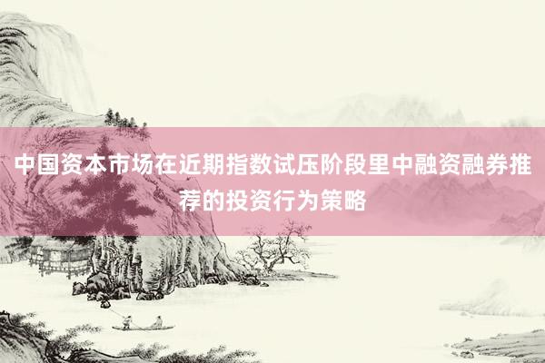 中国资本市场在近期指数试压阶段里中融资融券推荐的投资行为策略
