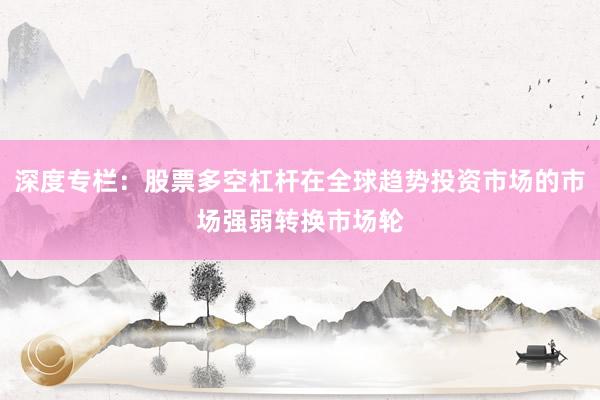 深度专栏：股票多空杠杆在全球趋势投资市场的市场强弱转换市场轮