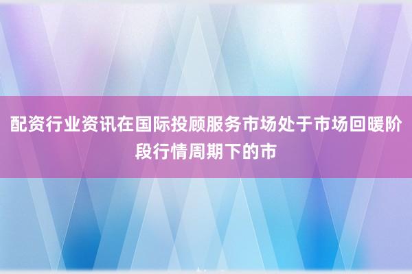 配资行业资讯在国际投顾服务市场处于市场回暖阶段行情周期下的市