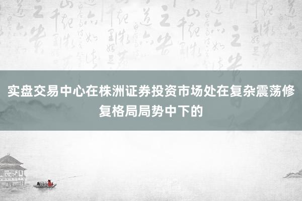 实盘交易中心在株洲证券投资市场处在复杂震荡修复格局局势中下的