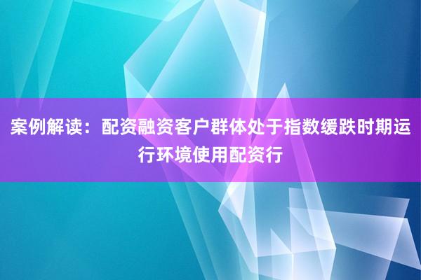 案例解读：配资融资客户群体处于指数缓跌时期运行环境使用配资行