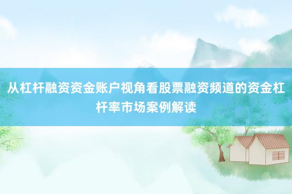 从杠杆融资资金账户视角看股票融资频道的资金杠杆率市场案例解读