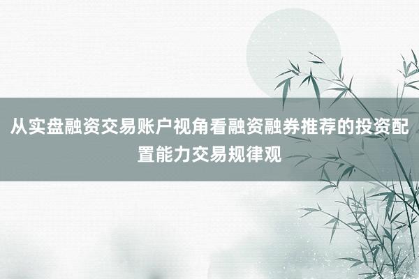 从实盘融资交易账户视角看融资融券推荐的投资配置能力交易规律观