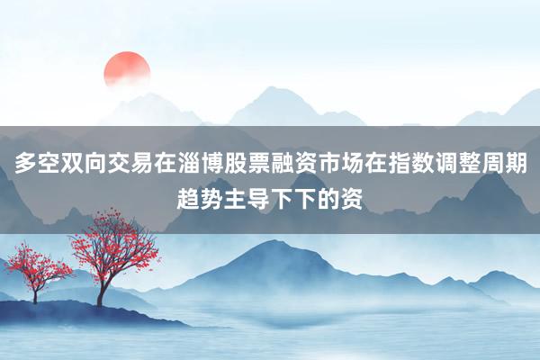 多空双向交易在淄博股票融资市场在指数调整周期趋势主导下下的资