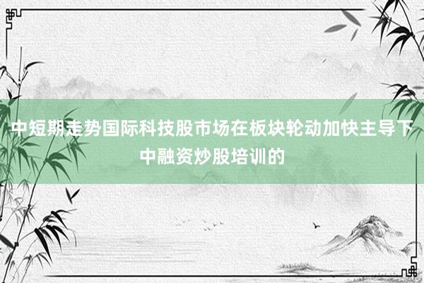 中短期走势国际科技股市场在板块轮动加快主导下中融资炒股培训的