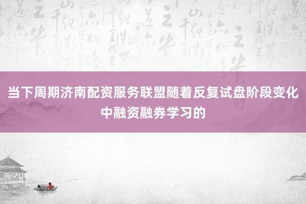 当下周期济南配资服务联盟随着反复试盘阶段变化中融资融券学习的