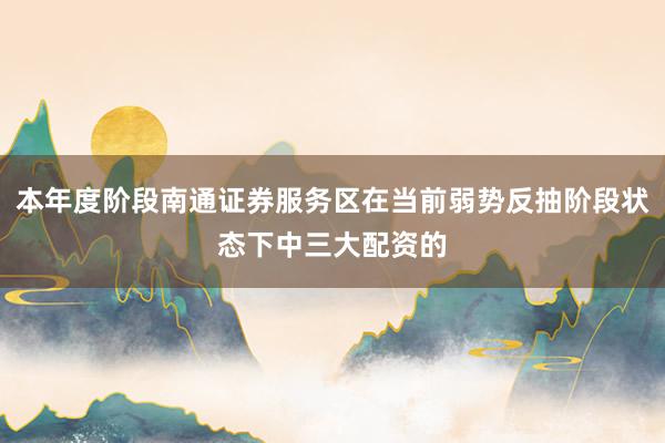 本年度阶段南通证券服务区在当前弱势反抽阶段状态下中三大配资的